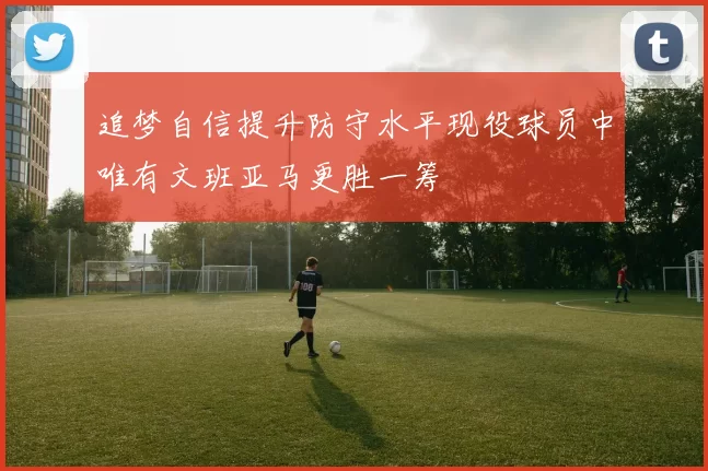 追梦自信提升防守水平现役球员中唯有文班亚马更胜一筹