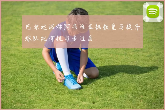 巴尔达诺称阿韦洛亚执教皇马提升球队纪律性与专注度