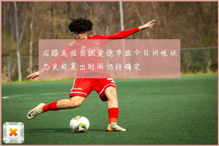 右膝炎症困扰爱德华兹今日训练状态良好复出时间仍待确定