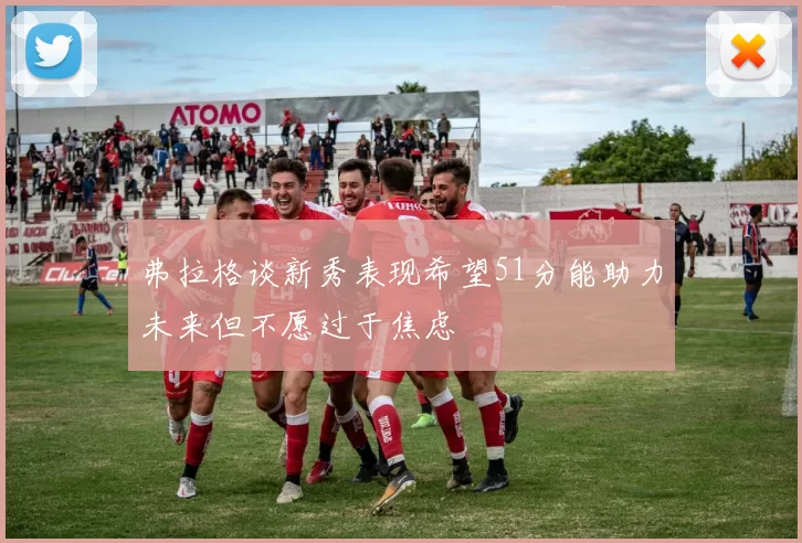 弗拉格谈新秀表现希望51分能助力未来但不愿过于焦虑