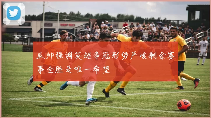 瓜帅强调英超争冠形势严峻剩余赛事全胜是唯一希望