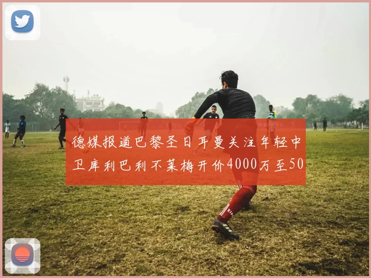 德媒报道巴黎圣日耳曼关注年轻中卫库利巴利不莱梅开价4000万至5000万欧元