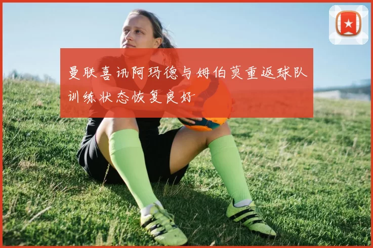 曼联喜讯阿玛德与姆伯莫重返球队训练状态恢复良好
