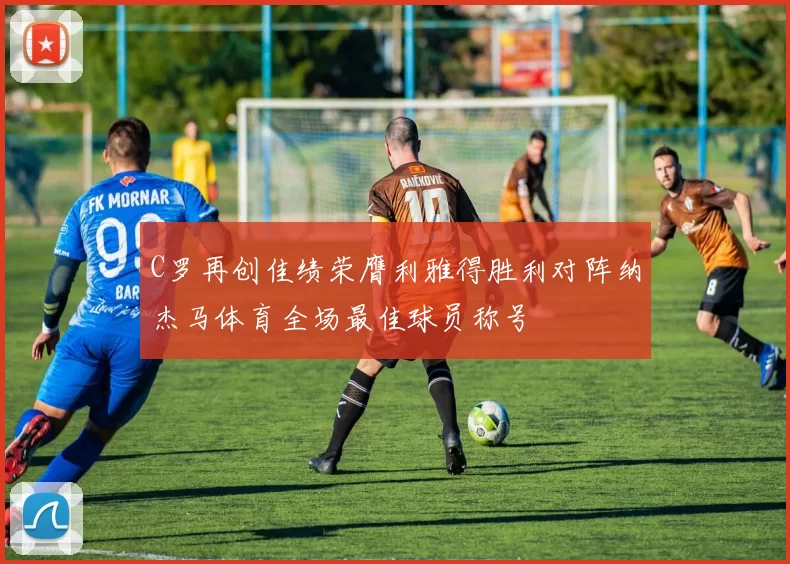 C罗再创佳绩荣膺利雅得胜利对阵纳杰马体育全场最佳球员称号