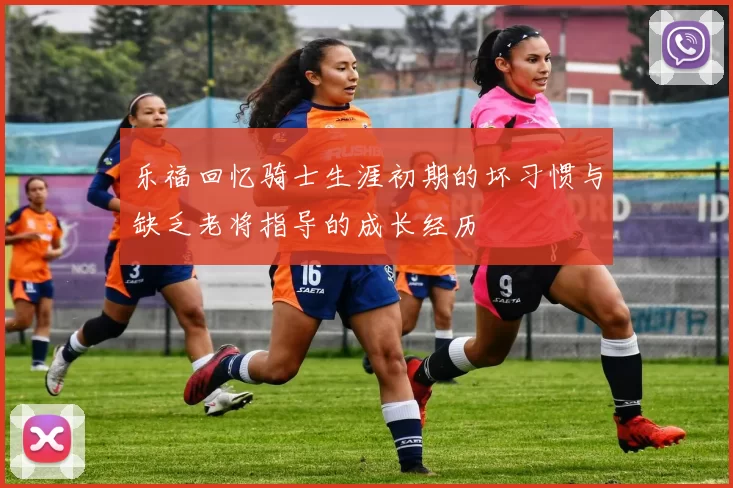 乐福回忆骑士生涯初期的坏习惯与缺乏老将指导的成长经历
