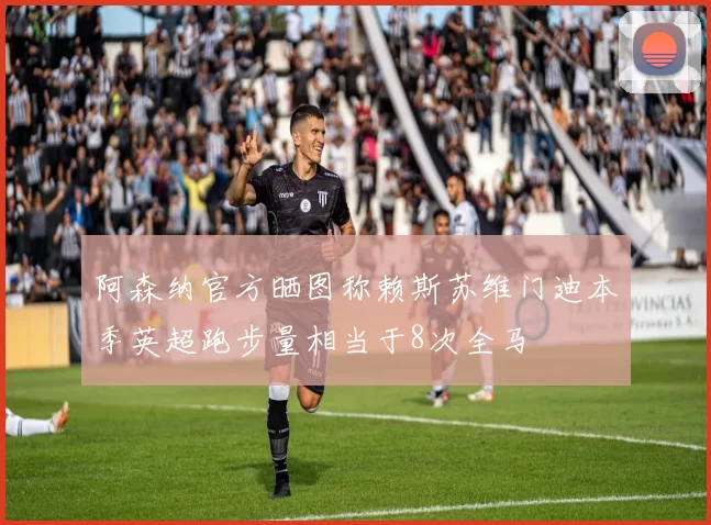 阿森纳官方晒图称赖斯苏维门迪本季英超跑步量相当于8次全马