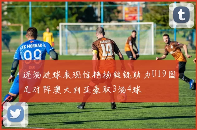 连场进球表现惊艳杨铭锐助力U19国足对阵澳大利亚豪取3场4球