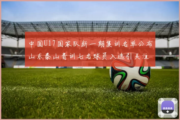 中国U17国家队新一期集训名单公布山东泰山青训七名球员入选引关注