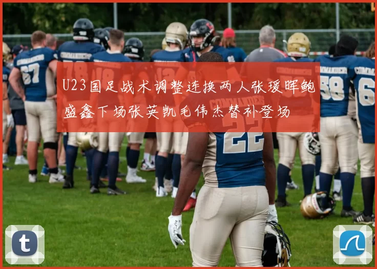 U23国足战术调整连换两人张瑗晖鲍盛鑫下场张英凯毛伟杰替补登场