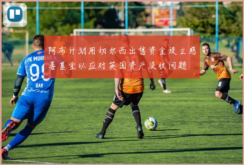 阿布计划用切尔西出售资金设立慈善基金以应对英国资产没收问题