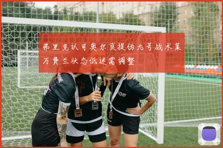 弗里克认可奥尔莫提伪九号战术莱万费兰状态低迷需调整